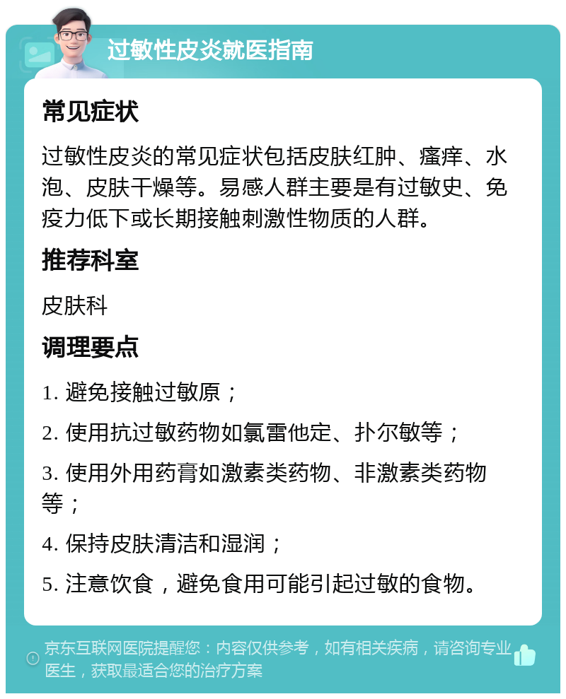 过敏性皮炎就医指南 常见症状 过敏性皮炎的常见症状包括皮肤红肿、瘙痒、水泡、皮肤干燥等。易感人群主要是有过敏史、免疫力低下或长期接触刺激性物质的人群。 推荐科室 皮肤科 调理要点 1. 避免接触过敏原； 2. 使用抗过敏药物如氯雷他定、扑尔敏等； 3. 使用外用药膏如激素类药物、非激素类药物等； 4. 保持皮肤清洁和湿润； 5. 注意饮食，避免食用可能引起过敏的食物。