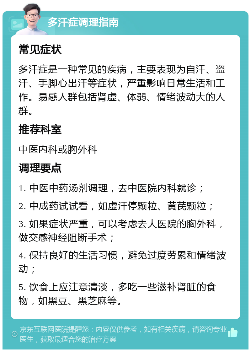 多汗症调理指南 常见症状 多汗症是一种常见的疾病，主要表现为自汗、盗汗、手脚心出汗等症状，严重影响日常生活和工作。易感人群包括肾虚、体弱、情绪波动大的人群。 推荐科室 中医内科或胸外科 调理要点 1. 中医中药汤剂调理，去中医院内科就诊； 2. 中成药试试看，如虚汗停颗粒、黄芪颗粒； 3. 如果症状严重，可以考虑去大医院的胸外科，做交感神经阻断手术； 4. 保持良好的生活习惯，避免过度劳累和情绪波动； 5. 饮食上应注意清淡，多吃一些滋补肾脏的食物，如黑豆、黑芝麻等。