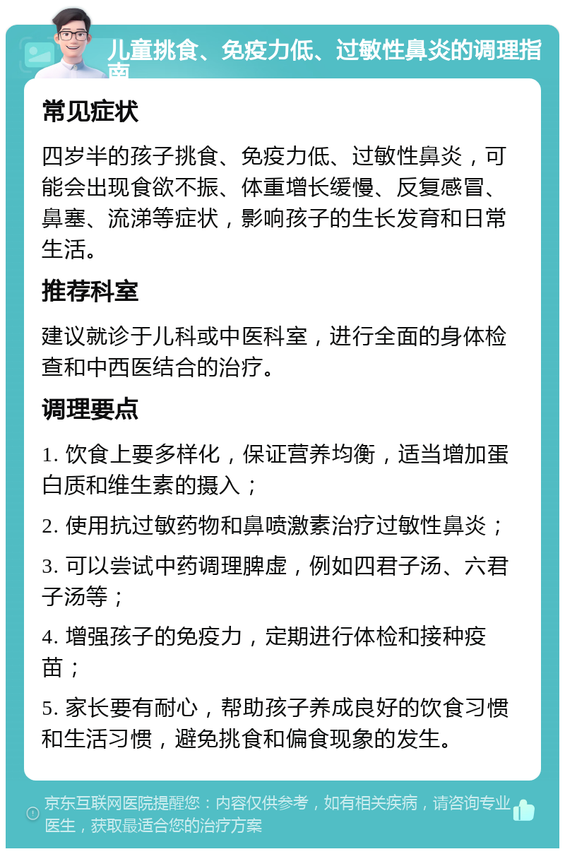 儿童挑食、免疫力低、过敏性鼻炎的调理指南 常见症状 四岁半的孩子挑食、免疫力低、过敏性鼻炎，可能会出现食欲不振、体重增长缓慢、反复感冒、鼻塞、流涕等症状，影响孩子的生长发育和日常生活。 推荐科室 建议就诊于儿科或中医科室，进行全面的身体检查和中西医结合的治疗。 调理要点 1. 饮食上要多样化，保证营养均衡，适当增加蛋白质和维生素的摄入； 2. 使用抗过敏药物和鼻喷激素治疗过敏性鼻炎； 3. 可以尝试中药调理脾虚，例如四君子汤、六君子汤等； 4. 增强孩子的免疫力，定期进行体检和接种疫苗； 5. 家长要有耐心，帮助孩子养成良好的饮食习惯和生活习惯，避免挑食和偏食现象的发生。