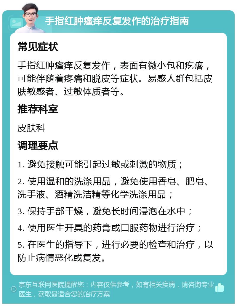 手指红肿瘙痒反复发作的治疗指南 常见症状 手指红肿瘙痒反复发作，表面有微小包和疙瘩，可能伴随着疼痛和脱皮等症状。易感人群包括皮肤敏感者、过敏体质者等。 推荐科室 皮肤科 调理要点 1. 避免接触可能引起过敏或刺激的物质； 2. 使用温和的洗涤用品，避免使用香皂、肥皂、洗手液、酒精洗洁精等化学洗涤用品； 3. 保持手部干燥，避免长时间浸泡在水中； 4. 使用医生开具的药膏或口服药物进行治疗； 5. 在医生的指导下，进行必要的检查和治疗，以防止病情恶化或复发。