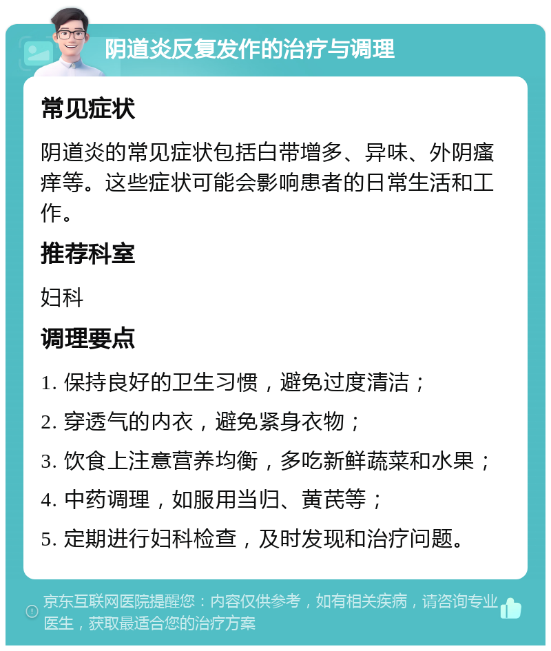 阴道炎反复发作的治疗与调理 常见症状 阴道炎的常见症状包括白带增多、异味、外阴瘙痒等。这些症状可能会影响患者的日常生活和工作。 推荐科室 妇科 调理要点 1. 保持良好的卫生习惯，避免过度清洁； 2. 穿透气的内衣，避免紧身衣物； 3. 饮食上注意营养均衡，多吃新鲜蔬菜和水果； 4. 中药调理，如服用当归、黄芪等； 5. 定期进行妇科检查，及时发现和治疗问题。