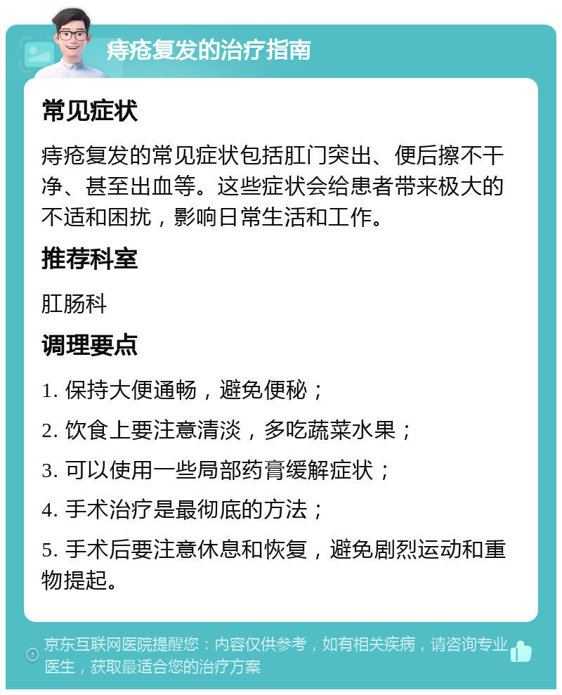 痔疮复发的治疗指南 常见症状 痔疮复发的常见症状包括肛门突出、便后擦不干净、甚至出血等。这些症状会给患者带来极大的不适和困扰，影响日常生活和工作。 推荐科室 肛肠科 调理要点 1. 保持大便通畅，避免便秘； 2. 饮食上要注意清淡，多吃蔬菜水果； 3. 可以使用一些局部药膏缓解症状； 4. 手术治疗是最彻底的方法； 5. 手术后要注意休息和恢复，避免剧烈运动和重物提起。