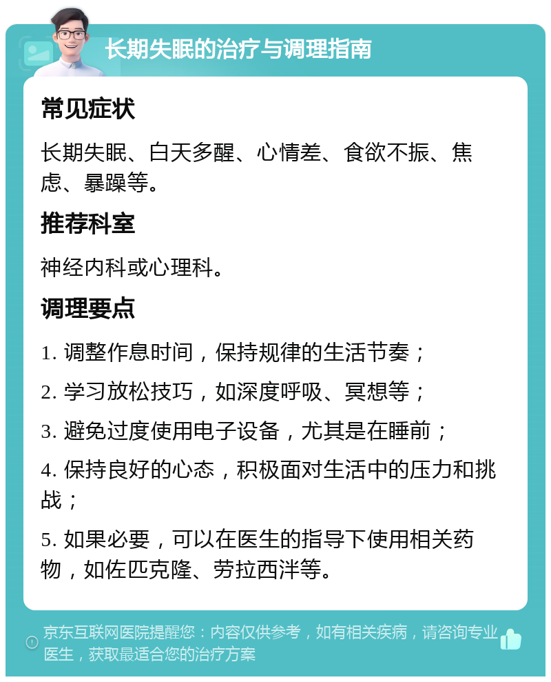 长期失眠的治疗与调理指南 常见症状 长期失眠、白天多醒、心情差、食欲不振、焦虑、暴躁等。 推荐科室 神经内科或心理科。 调理要点 1. 调整作息时间，保持规律的生活节奏； 2. 学习放松技巧，如深度呼吸、冥想等； 3. 避免过度使用电子设备，尤其是在睡前； 4. 保持良好的心态，积极面对生活中的压力和挑战； 5. 如果必要，可以在医生的指导下使用相关药物，如佐匹克隆、劳拉西泮等。