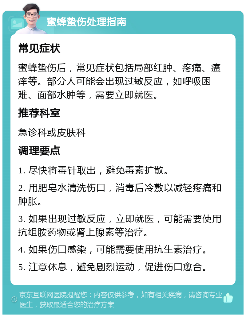 蜜蜂蛰伤处理指南 常见症状 蜜蜂蛰伤后，常见症状包括局部红肿、疼痛、瘙痒等。部分人可能会出现过敏反应，如呼吸困难、面部水肿等，需要立即就医。 推荐科室 急诊科或皮肤科 调理要点 1. 尽快将毒针取出，避免毒素扩散。 2. 用肥皂水清洗伤口，消毒后冷敷以减轻疼痛和肿胀。 3. 如果出现过敏反应，立即就医，可能需要使用抗组胺药物或肾上腺素等治疗。 4. 如果伤口感染，可能需要使用抗生素治疗。 5. 注意休息，避免剧烈运动，促进伤口愈合。