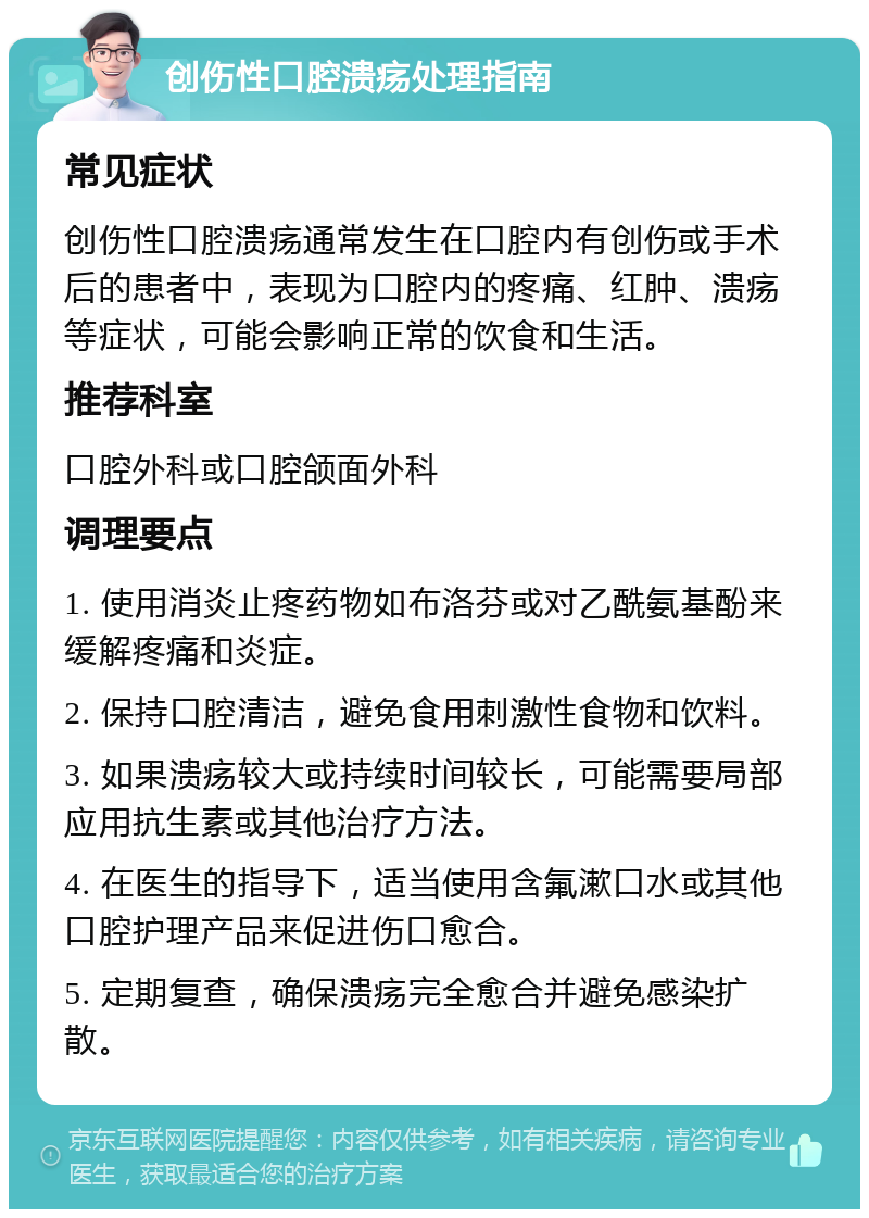 创伤性口腔溃疡处理指南 常见症状 创伤性口腔溃疡通常发生在口腔内有创伤或手术后的患者中，表现为口腔内的疼痛、红肿、溃疡等症状，可能会影响正常的饮食和生活。 推荐科室 口腔外科或口腔颌面外科 调理要点 1. 使用消炎止疼药物如布洛芬或对乙酰氨基酚来缓解疼痛和炎症。 2. 保持口腔清洁，避免食用刺激性食物和饮料。 3. 如果溃疡较大或持续时间较长，可能需要局部应用抗生素或其他治疗方法。 4. 在医生的指导下，适当使用含氟漱口水或其他口腔护理产品来促进伤口愈合。 5. 定期复查，确保溃疡完全愈合并避免感染扩散。