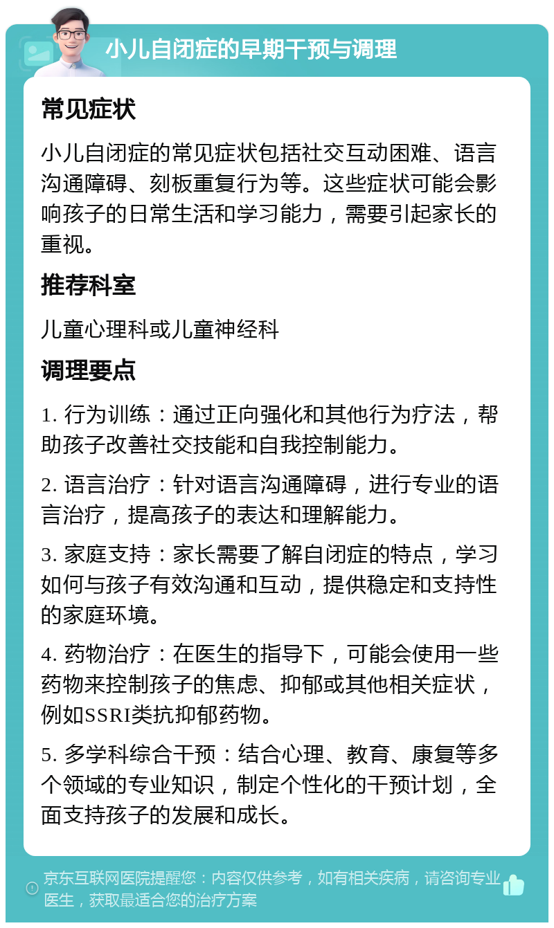 小儿自闭症的早期干预与调理 常见症状 小儿自闭症的常见症状包括社交互动困难、语言沟通障碍、刻板重复行为等。这些症状可能会影响孩子的日常生活和学习能力，需要引起家长的重视。 推荐科室 儿童心理科或儿童神经科 调理要点 1. 行为训练：通过正向强化和其他行为疗法，帮助孩子改善社交技能和自我控制能力。 2. 语言治疗：针对语言沟通障碍，进行专业的语言治疗，提高孩子的表达和理解能力。 3. 家庭支持：家长需要了解自闭症的特点，学习如何与孩子有效沟通和互动，提供稳定和支持性的家庭环境。 4. 药物治疗：在医生的指导下，可能会使用一些药物来控制孩子的焦虑、抑郁或其他相关症状，例如SSRI类抗抑郁药物。 5. 多学科综合干预：结合心理、教育、康复等多个领域的专业知识，制定个性化的干预计划，全面支持孩子的发展和成长。