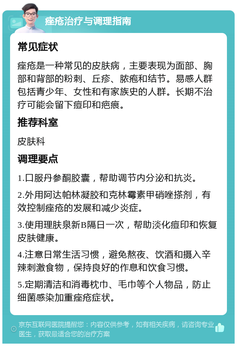 痤疮治疗与调理指南 常见症状 痤疮是一种常见的皮肤病，主要表现为面部、胸部和背部的粉刺、丘疹、脓疱和结节。易感人群包括青少年、女性和有家族史的人群。长期不治疗可能会留下痘印和疤痕。 推荐科室 皮肤科 调理要点 1.口服丹参酮胶囊，帮助调节内分泌和抗炎。 2.外用阿达帕林凝胶和克林霉素甲硝唑搽剂，有效控制痤疮的发展和减少炎症。 3.使用理肤泉新B隔日一次，帮助淡化痘印和恢复皮肤健康。 4.注意日常生活习惯，避免熬夜、饮酒和摄入辛辣刺激食物，保持良好的作息和饮食习惯。 5.定期清洁和消毒枕巾、毛巾等个人物品，防止细菌感染加重痤疮症状。