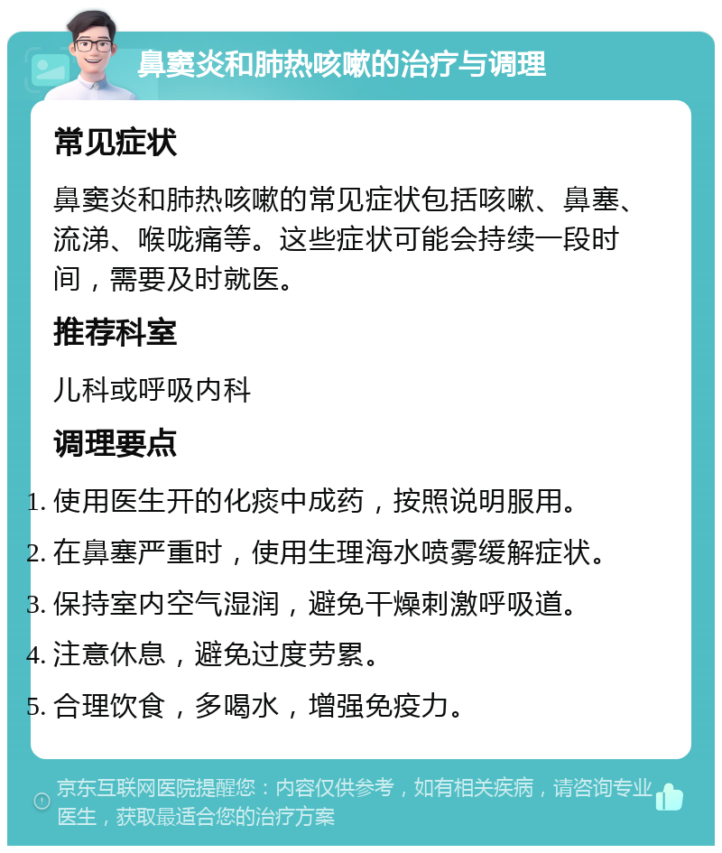 鼻窦炎和肺热咳嗽的治疗与调理 常见症状 鼻窦炎和肺热咳嗽的常见症状包括咳嗽、鼻塞、流涕、喉咙痛等。这些症状可能会持续一段时间，需要及时就医。 推荐科室 儿科或呼吸内科 调理要点 使用医生开的化痰中成药，按照说明服用。 在鼻塞严重时，使用生理海水喷雾缓解症状。 保持室内空气湿润，避免干燥刺激呼吸道。 注意休息，避免过度劳累。 合理饮食，多喝水，增强免疫力。