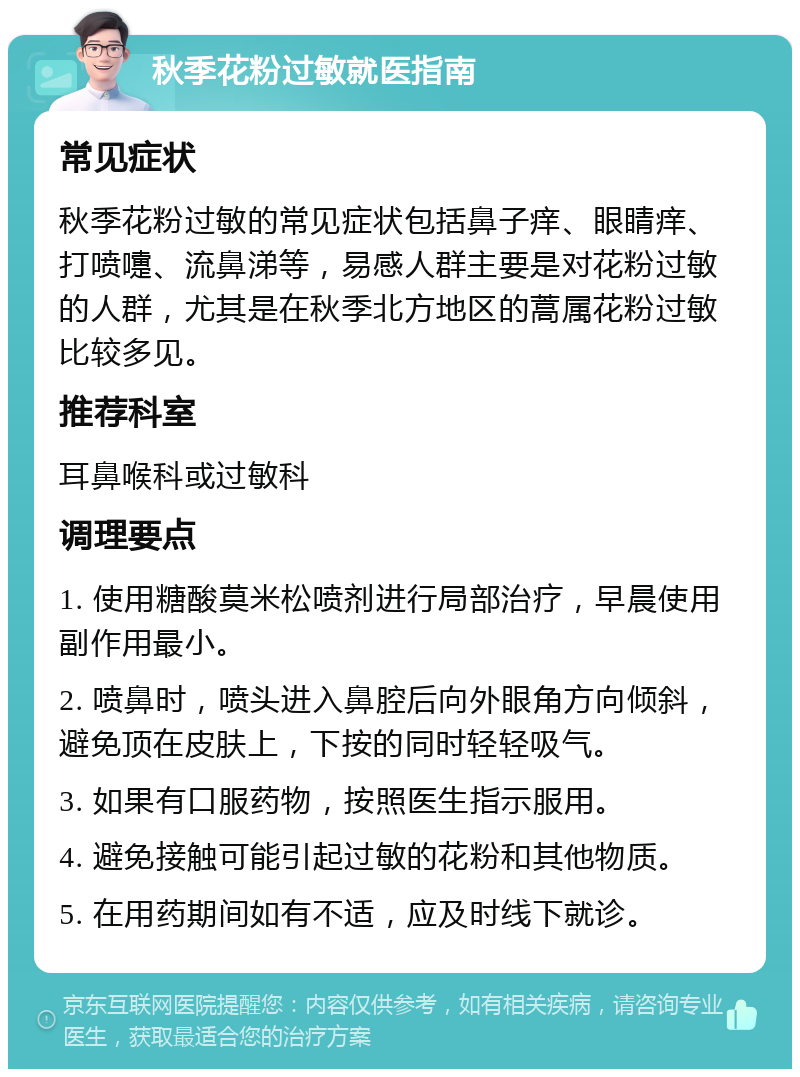 秋季花粉过敏就医指南 常见症状 秋季花粉过敏的常见症状包括鼻子痒、眼睛痒、打喷嚏、流鼻涕等，易感人群主要是对花粉过敏的人群，尤其是在秋季北方地区的蒿属花粉过敏比较多见。 推荐科室 耳鼻喉科或过敏科 调理要点 1. 使用糖酸莫米松喷剂进行局部治疗，早晨使用副作用最小。 2. 喷鼻时，喷头进入鼻腔后向外眼角方向倾斜，避免顶在皮肤上，下按的同时轻轻吸气。 3. 如果有口服药物，按照医生指示服用。 4. 避免接触可能引起过敏的花粉和其他物质。 5. 在用药期间如有不适，应及时线下就诊。