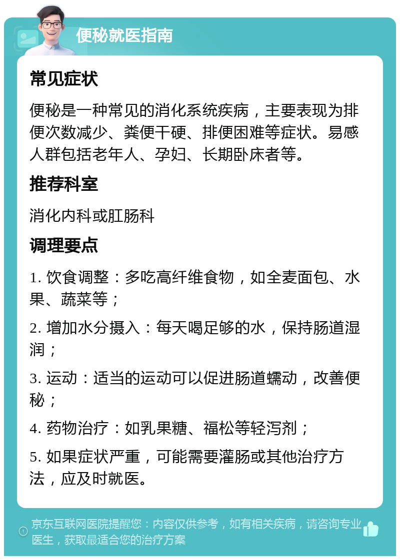 便秘就医指南 常见症状 便秘是一种常见的消化系统疾病，主要表现为排便次数减少、粪便干硬、排便困难等症状。易感人群包括老年人、孕妇、长期卧床者等。 推荐科室 消化内科或肛肠科 调理要点 1. 饮食调整：多吃高纤维食物，如全麦面包、水果、蔬菜等； 2. 增加水分摄入：每天喝足够的水，保持肠道湿润； 3. 运动：适当的运动可以促进肠道蠕动，改善便秘； 4. 药物治疗：如乳果糖、福松等轻泻剂； 5. 如果症状严重，可能需要灌肠或其他治疗方法，应及时就医。