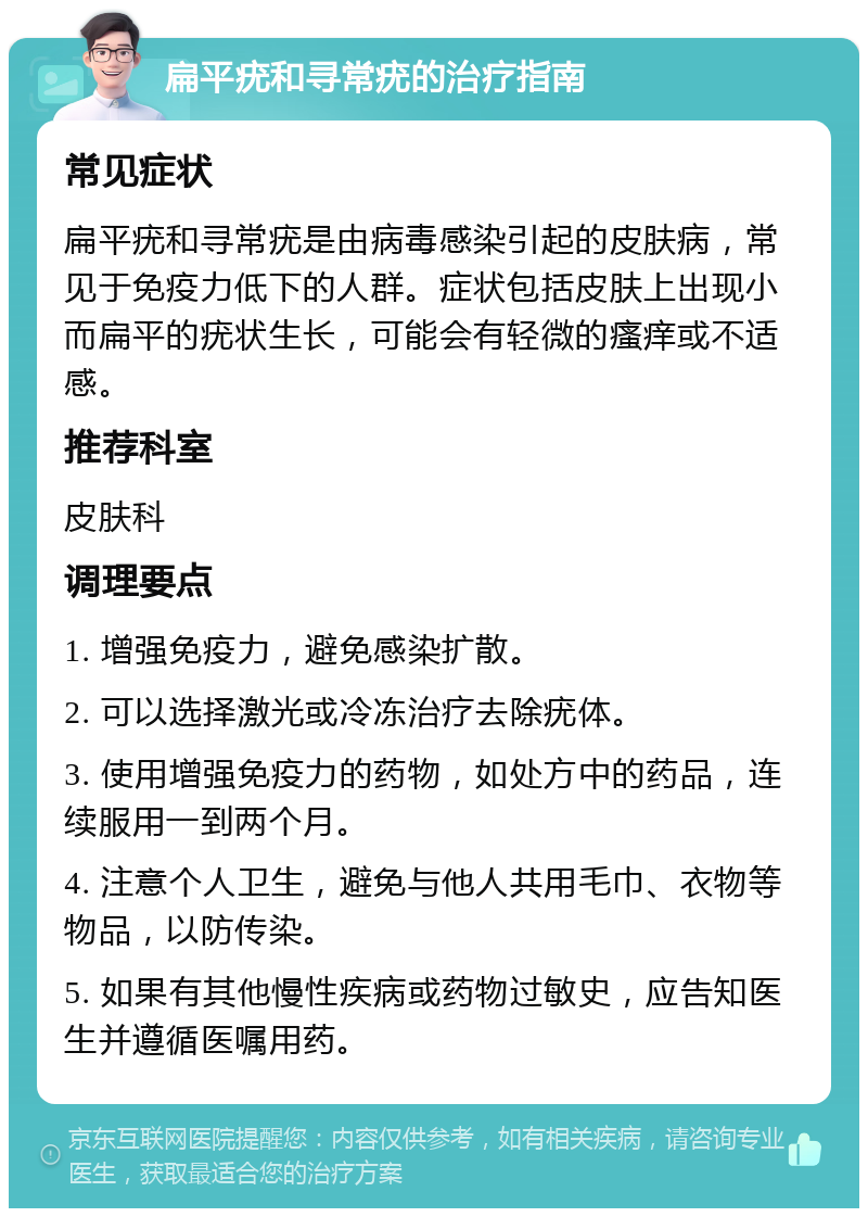 扁平疣和寻常疣的治疗指南 常见症状 扁平疣和寻常疣是由病毒感染引起的皮肤病，常见于免疫力低下的人群。症状包括皮肤上出现小而扁平的疣状生长，可能会有轻微的瘙痒或不适感。 推荐科室 皮肤科 调理要点 1. 增强免疫力，避免感染扩散。 2. 可以选择激光或冷冻治疗去除疣体。 3. 使用增强免疫力的药物，如处方中的药品，连续服用一到两个月。 4. 注意个人卫生，避免与他人共用毛巾、衣物等物品，以防传染。 5. 如果有其他慢性疾病或药物过敏史，应告知医生并遵循医嘱用药。