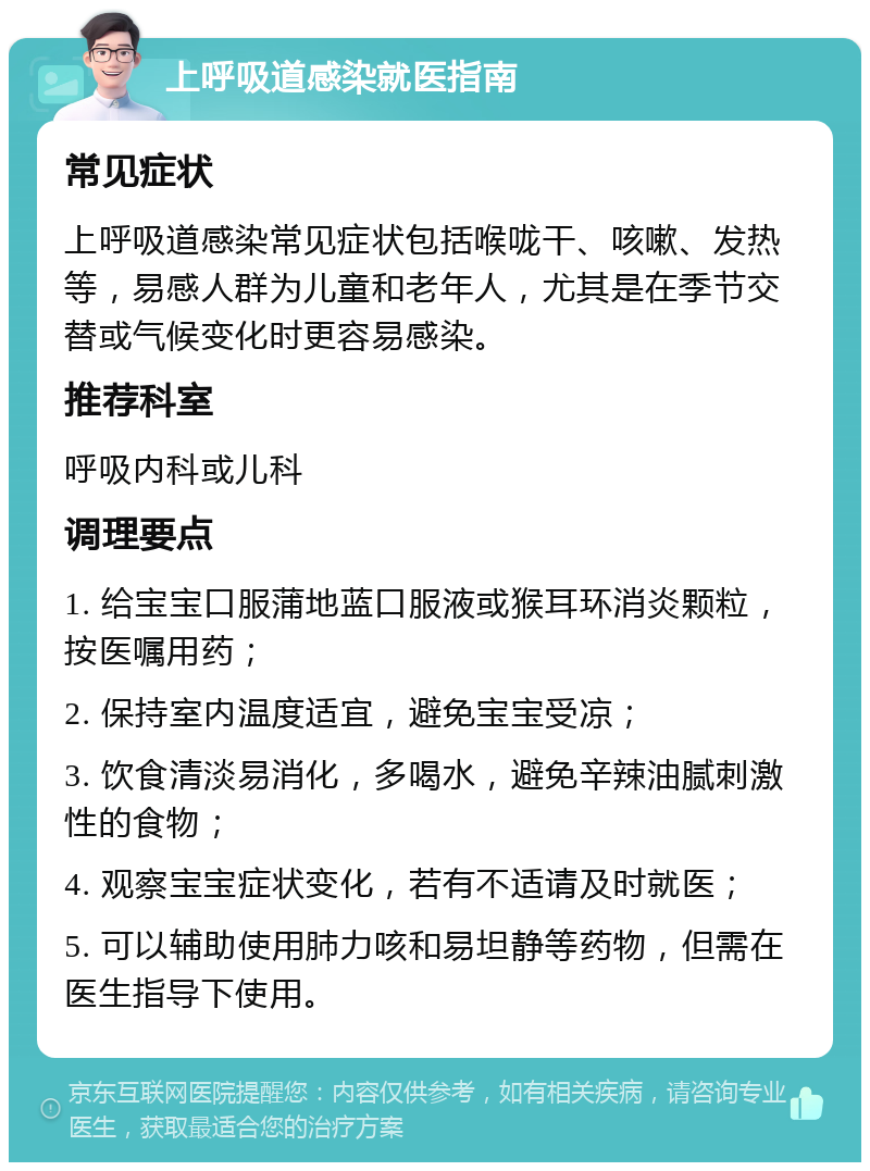 上呼吸道感染就医指南 常见症状 上呼吸道感染常见症状包括喉咙干、咳嗽、发热等，易感人群为儿童和老年人，尤其是在季节交替或气候变化时更容易感染。 推荐科室 呼吸内科或儿科 调理要点 1. 给宝宝口服蒲地蓝口服液或猴耳环消炎颗粒，按医嘱用药； 2. 保持室内温度适宜，避免宝宝受凉； 3. 饮食清淡易消化，多喝水，避免辛辣油腻刺激性的食物； 4. 观察宝宝症状变化，若有不适请及时就医； 5. 可以辅助使用肺力咳和易坦静等药物，但需在医生指导下使用。