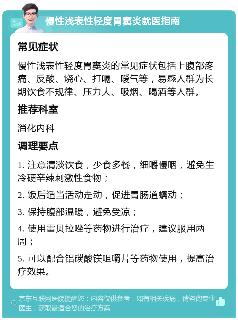 慢性浅表性轻度胃窦炎就医指南 常见症状 慢性浅表性轻度胃窦炎的常见症状包括上腹部疼痛、反酸、烧心、打嗝、嗳气等，易感人群为长期饮食不规律、压力大、吸烟、喝酒等人群。 推荐科室 消化内科 调理要点 1. 注意清淡饮食，少食多餐，细嚼慢咽，避免生冷硬辛辣刺激性食物； 2. 饭后适当活动走动，促进胃肠道蠕动； 3. 保持腹部温暖，避免受凉； 4. 使用雷贝拉唑等药物进行治疗，建议服用两周； 5. 可以配合铝碳酸镁咀嚼片等药物使用，提高治疗效果。