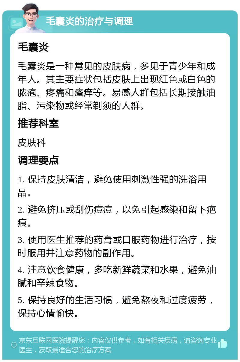 毛囊炎的治疗与调理 毛囊炎 毛囊炎是一种常见的皮肤病，多见于青少年和成年人。其主要症状包括皮肤上出现红色或白色的脓疱、疼痛和瘙痒等。易感人群包括长期接触油脂、污染物或经常剃须的人群。 推荐科室 皮肤科 调理要点 1. 保持皮肤清洁，避免使用刺激性强的洗浴用品。 2. 避免挤压或刮伤痘痘，以免引起感染和留下疤痕。 3. 使用医生推荐的药膏或口服药物进行治疗，按时服用并注意药物的副作用。 4. 注意饮食健康，多吃新鲜蔬菜和水果，避免油腻和辛辣食物。 5. 保持良好的生活习惯，避免熬夜和过度疲劳，保持心情愉快。