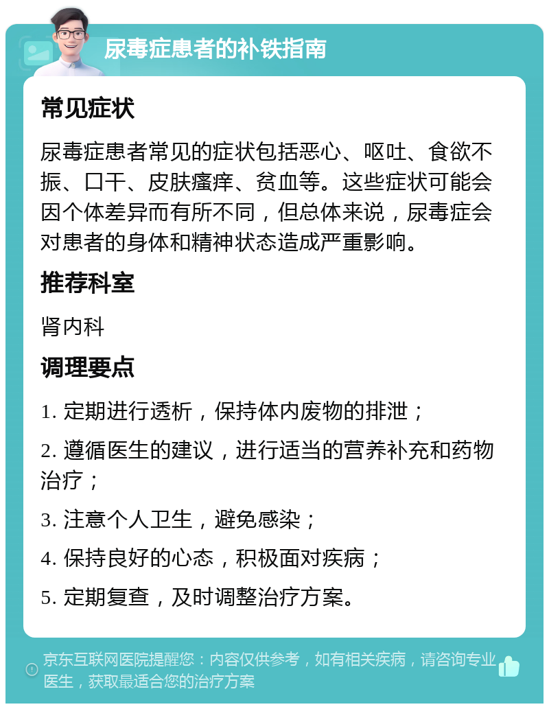 尿毒症患者的补铁指南 常见症状 尿毒症患者常见的症状包括恶心、呕吐、食欲不振、口干、皮肤瘙痒、贫血等。这些症状可能会因个体差异而有所不同，但总体来说，尿毒症会对患者的身体和精神状态造成严重影响。 推荐科室 肾内科 调理要点 1. 定期进行透析，保持体内废物的排泄； 2. 遵循医生的建议，进行适当的营养补充和药物治疗； 3. 注意个人卫生，避免感染； 4. 保持良好的心态，积极面对疾病； 5. 定期复查，及时调整治疗方案。