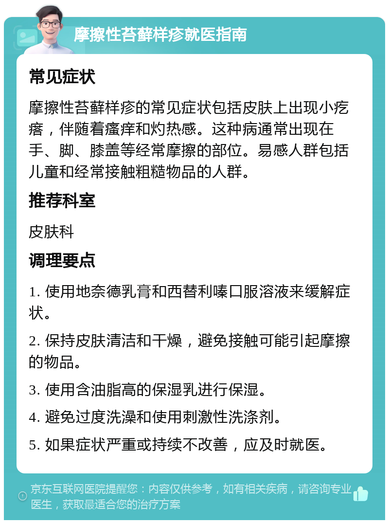 摩擦性苔藓样疹就医指南 常见症状 摩擦性苔藓样疹的常见症状包括皮肤上出现小疙瘩，伴随着瘙痒和灼热感。这种病通常出现在手、脚、膝盖等经常摩擦的部位。易感人群包括儿童和经常接触粗糙物品的人群。 推荐科室 皮肤科 调理要点 1. 使用地奈德乳膏和西替利嗪口服溶液来缓解症状。 2. 保持皮肤清洁和干燥，避免接触可能引起摩擦的物品。 3. 使用含油脂高的保湿乳进行保湿。 4. 避免过度洗澡和使用刺激性洗涤剂。 5. 如果症状严重或持续不改善，应及时就医。