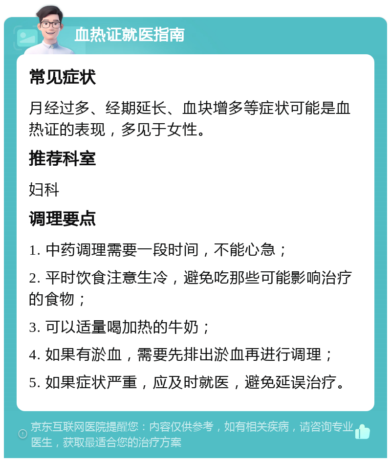 血热证就医指南 常见症状 月经过多、经期延长、血块增多等症状可能是血热证的表现，多见于女性。 推荐科室 妇科 调理要点 1. 中药调理需要一段时间，不能心急； 2. 平时饮食注意生冷，避免吃那些可能影响治疗的食物； 3. 可以适量喝加热的牛奶； 4. 如果有淤血，需要先排出淤血再进行调理； 5. 如果症状严重，应及时就医，避免延误治疗。