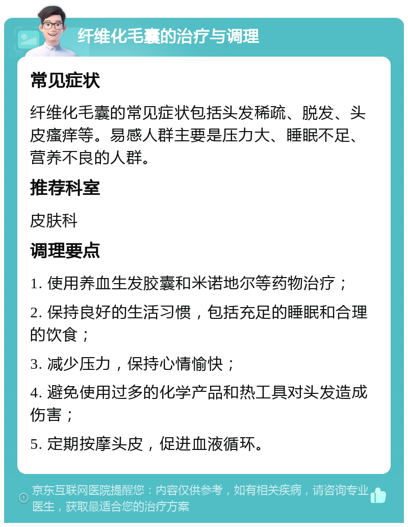 纤维化毛囊的治疗与调理 常见症状 纤维化毛囊的常见症状包括头发稀疏、脱发、头皮瘙痒等。易感人群主要是压力大、睡眠不足、营养不良的人群。 推荐科室 皮肤科 调理要点 1. 使用养血生发胶囊和米诺地尔等药物治疗； 2. 保持良好的生活习惯，包括充足的睡眠和合理的饮食； 3. 减少压力，保持心情愉快； 4. 避免使用过多的化学产品和热工具对头发造成伤害； 5. 定期按摩头皮，促进血液循环。