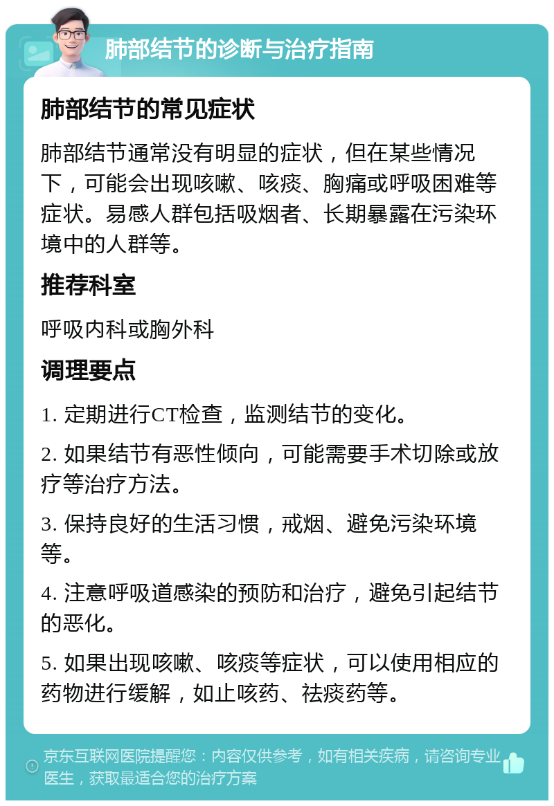 肺部结节的诊断与治疗指南 肺部结节的常见症状 肺部结节通常没有明显的症状，但在某些情况下，可能会出现咳嗽、咳痰、胸痛或呼吸困难等症状。易感人群包括吸烟者、长期暴露在污染环境中的人群等。 推荐科室 呼吸内科或胸外科 调理要点 1. 定期进行CT检查，监测结节的变化。 2. 如果结节有恶性倾向，可能需要手术切除或放疗等治疗方法。 3. 保持良好的生活习惯，戒烟、避免污染环境等。 4. 注意呼吸道感染的预防和治疗，避免引起结节的恶化。 5. 如果出现咳嗽、咳痰等症状，可以使用相应的药物进行缓解，如止咳药、祛痰药等。