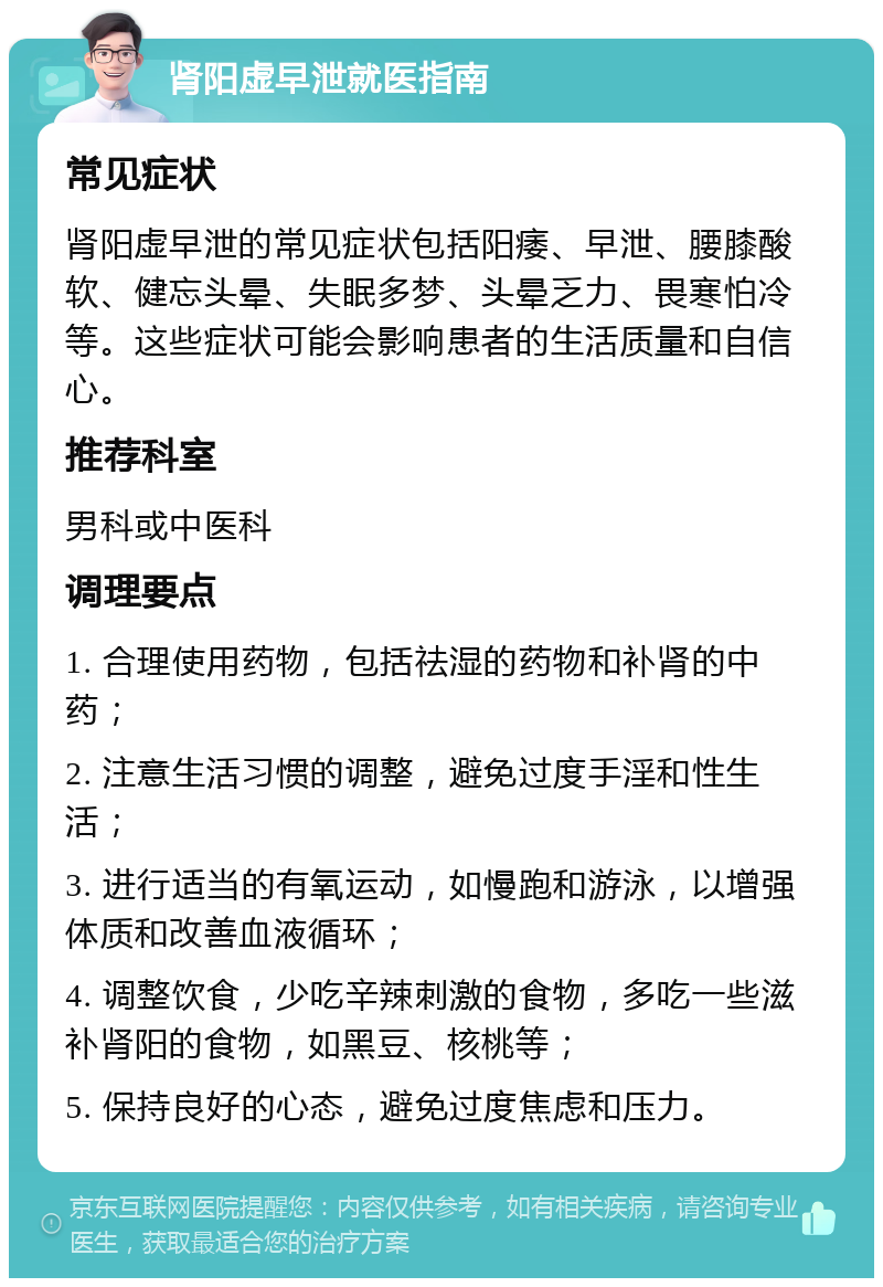 肾阳虚早泄就医指南 常见症状 肾阳虚早泄的常见症状包括阳痿、早泄、腰膝酸软、健忘头晕、失眠多梦、头晕乏力、畏寒怕冷等。这些症状可能会影响患者的生活质量和自信心。 推荐科室 男科或中医科 调理要点 1. 合理使用药物，包括祛湿的药物和补肾的中药； 2. 注意生活习惯的调整，避免过度手淫和性生活； 3. 进行适当的有氧运动，如慢跑和游泳，以增强体质和改善血液循环； 4. 调整饮食，少吃辛辣刺激的食物，多吃一些滋补肾阳的食物，如黑豆、核桃等； 5. 保持良好的心态，避免过度焦虑和压力。