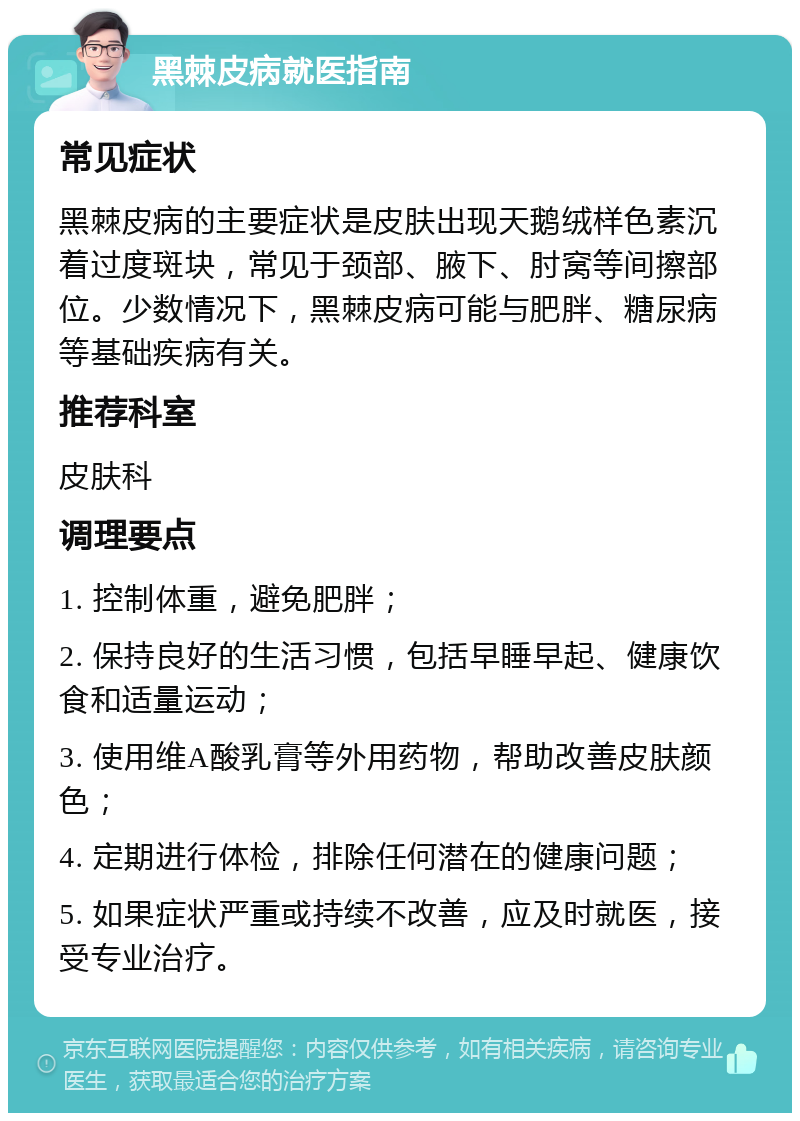 黑棘皮病就医指南 常见症状 黑棘皮病的主要症状是皮肤出现天鹅绒样色素沉着过度斑块，常见于颈部、腋下、肘窝等间擦部位。少数情况下，黑棘皮病可能与肥胖、糖尿病等基础疾病有关。 推荐科室 皮肤科 调理要点 1. 控制体重，避免肥胖； 2. 保持良好的生活习惯，包括早睡早起、健康饮食和适量运动； 3. 使用维A酸乳膏等外用药物，帮助改善皮肤颜色； 4. 定期进行体检，排除任何潜在的健康问题； 5. 如果症状严重或持续不改善，应及时就医，接受专业治疗。