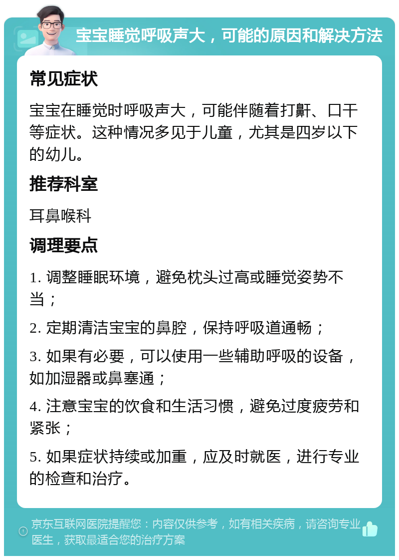 宝宝睡觉呼吸声大，可能的原因和解决方法 常见症状 宝宝在睡觉时呼吸声大，可能伴随着打鼾、口干等症状。这种情况多见于儿童，尤其是四岁以下的幼儿。 推荐科室 耳鼻喉科 调理要点 1. 调整睡眠环境，避免枕头过高或睡觉姿势不当； 2. 定期清洁宝宝的鼻腔，保持呼吸道通畅； 3. 如果有必要，可以使用一些辅助呼吸的设备，如加湿器或鼻塞通； 4. 注意宝宝的饮食和生活习惯，避免过度疲劳和紧张； 5. 如果症状持续或加重，应及时就医，进行专业的检查和治疗。