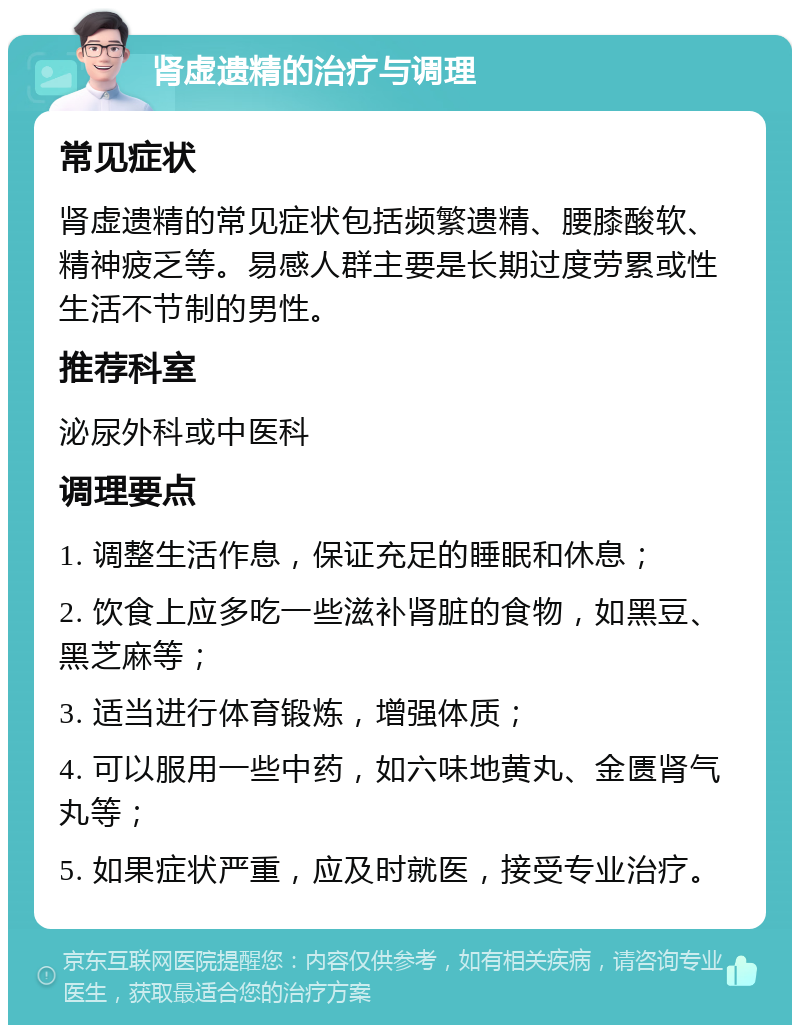 肾虚遗精的治疗与调理 常见症状 肾虚遗精的常见症状包括频繁遗精、腰膝酸软、精神疲乏等。易感人群主要是长期过度劳累或性生活不节制的男性。 推荐科室 泌尿外科或中医科 调理要点 1. 调整生活作息，保证充足的睡眠和休息； 2. 饮食上应多吃一些滋补肾脏的食物，如黑豆、黑芝麻等； 3. 适当进行体育锻炼，增强体质； 4. 可以服用一些中药，如六味地黄丸、金匮肾气丸等； 5. 如果症状严重，应及时就医，接受专业治疗。