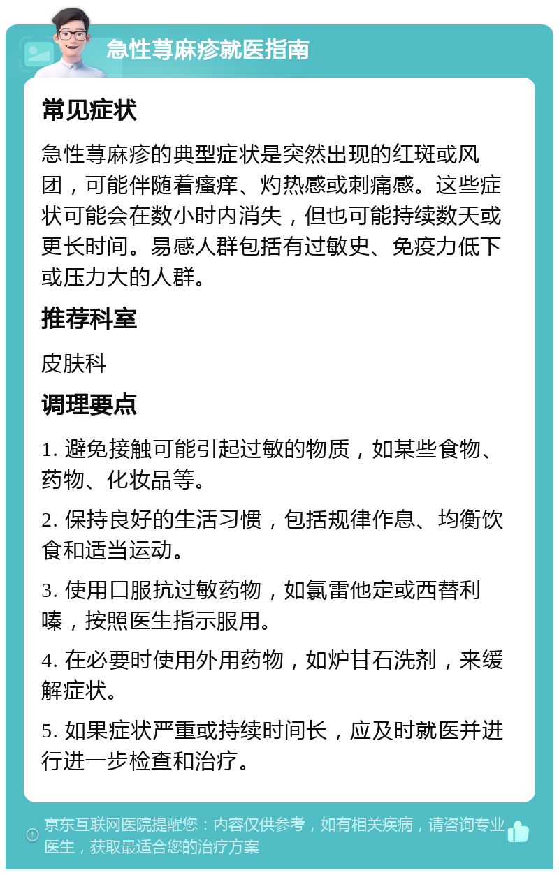 急性荨麻疹就医指南 常见症状 急性荨麻疹的典型症状是突然出现的红斑或风团，可能伴随着瘙痒、灼热感或刺痛感。这些症状可能会在数小时内消失，但也可能持续数天或更长时间。易感人群包括有过敏史、免疫力低下或压力大的人群。 推荐科室 皮肤科 调理要点 1. 避免接触可能引起过敏的物质，如某些食物、药物、化妆品等。 2. 保持良好的生活习惯，包括规律作息、均衡饮食和适当运动。 3. 使用口服抗过敏药物，如氯雷他定或西替利嗪，按照医生指示服用。 4. 在必要时使用外用药物，如炉甘石洗剂，来缓解症状。 5. 如果症状严重或持续时间长，应及时就医并进行进一步检查和治疗。