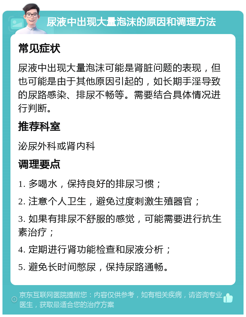 尿液中出现大量泡沫的原因和调理方法 常见症状 尿液中出现大量泡沫可能是肾脏问题的表现，但也可能是由于其他原因引起的，如长期手淫导致的尿路感染、排尿不畅等。需要结合具体情况进行判断。 推荐科室 泌尿外科或肾内科 调理要点 1. 多喝水，保持良好的排尿习惯； 2. 注意个人卫生，避免过度刺激生殖器官； 3. 如果有排尿不舒服的感觉，可能需要进行抗生素治疗； 4. 定期进行肾功能检查和尿液分析； 5. 避免长时间憋尿，保持尿路通畅。