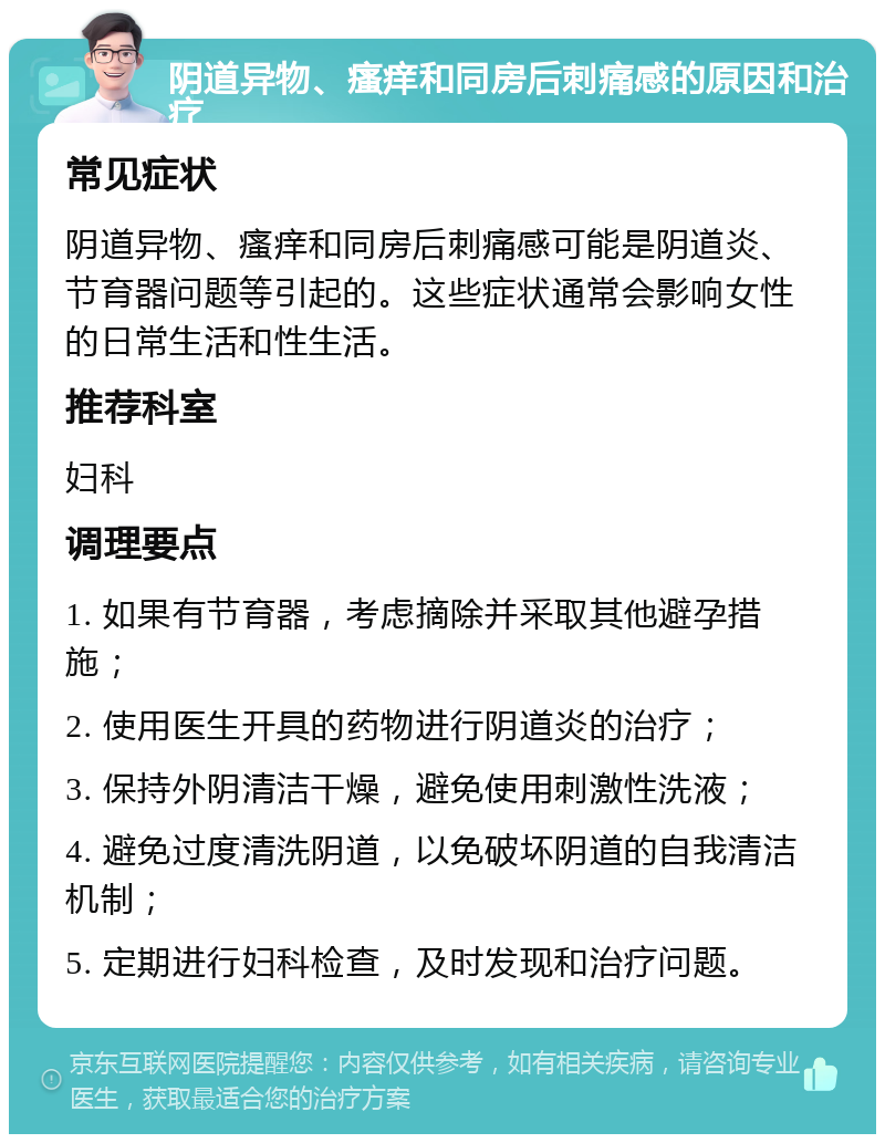 阴道异物、瘙痒和同房后刺痛感的原因和治疗 常见症状 阴道异物、瘙痒和同房后刺痛感可能是阴道炎、节育器问题等引起的。这些症状通常会影响女性的日常生活和性生活。 推荐科室 妇科 调理要点 1. 如果有节育器，考虑摘除并采取其他避孕措施； 2. 使用医生开具的药物进行阴道炎的治疗； 3. 保持外阴清洁干燥，避免使用刺激性洗液； 4. 避免过度清洗阴道，以免破坏阴道的自我清洁机制； 5. 定期进行妇科检查，及时发现和治疗问题。