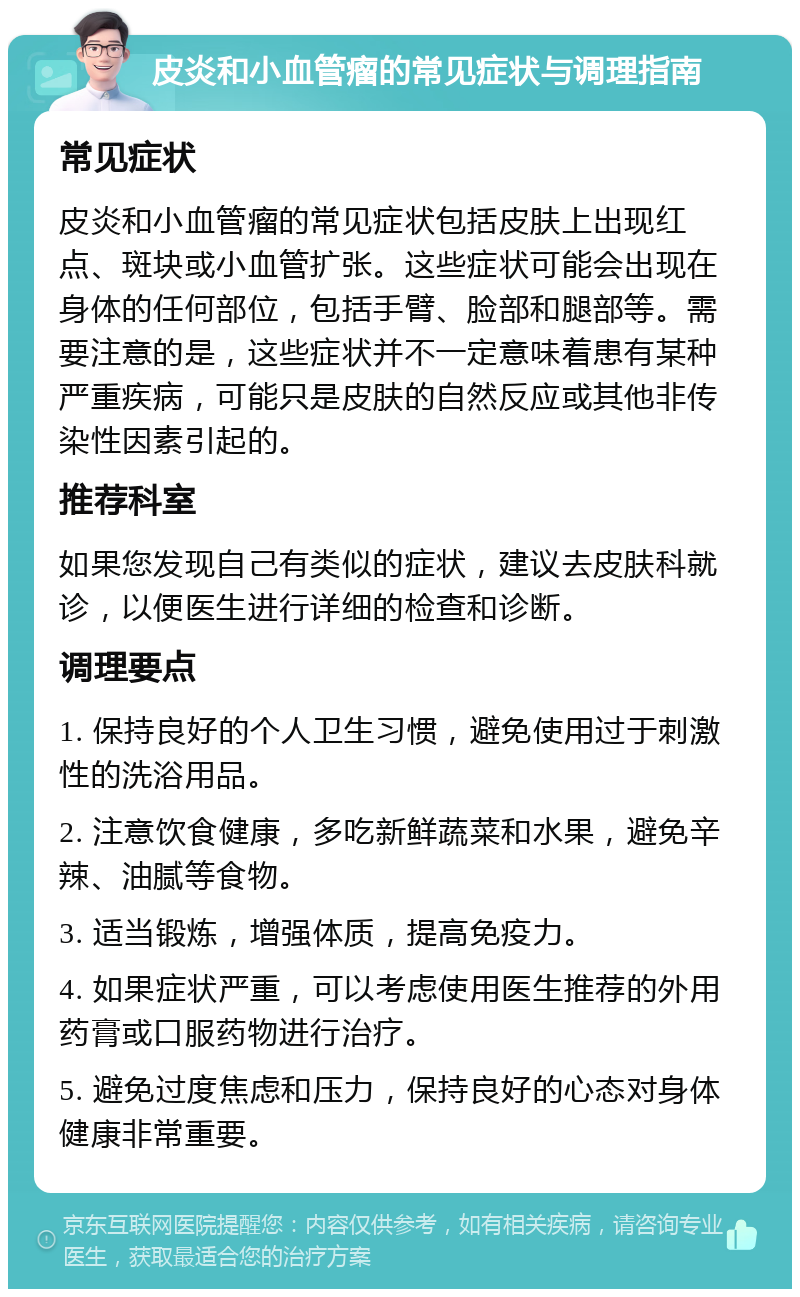 皮炎和小血管瘤的常见症状与调理指南 常见症状 皮炎和小血管瘤的常见症状包括皮肤上出现红点、斑块或小血管扩张。这些症状可能会出现在身体的任何部位，包括手臂、脸部和腿部等。需要注意的是，这些症状并不一定意味着患有某种严重疾病，可能只是皮肤的自然反应或其他非传染性因素引起的。 推荐科室 如果您发现自己有类似的症状，建议去皮肤科就诊，以便医生进行详细的检查和诊断。 调理要点 1. 保持良好的个人卫生习惯，避免使用过于刺激性的洗浴用品。 2. 注意饮食健康，多吃新鲜蔬菜和水果，避免辛辣、油腻等食物。 3. 适当锻炼，增强体质，提高免疫力。 4. 如果症状严重，可以考虑使用医生推荐的外用药膏或口服药物进行治疗。 5. 避免过度焦虑和压力，保持良好的心态对身体健康非常重要。