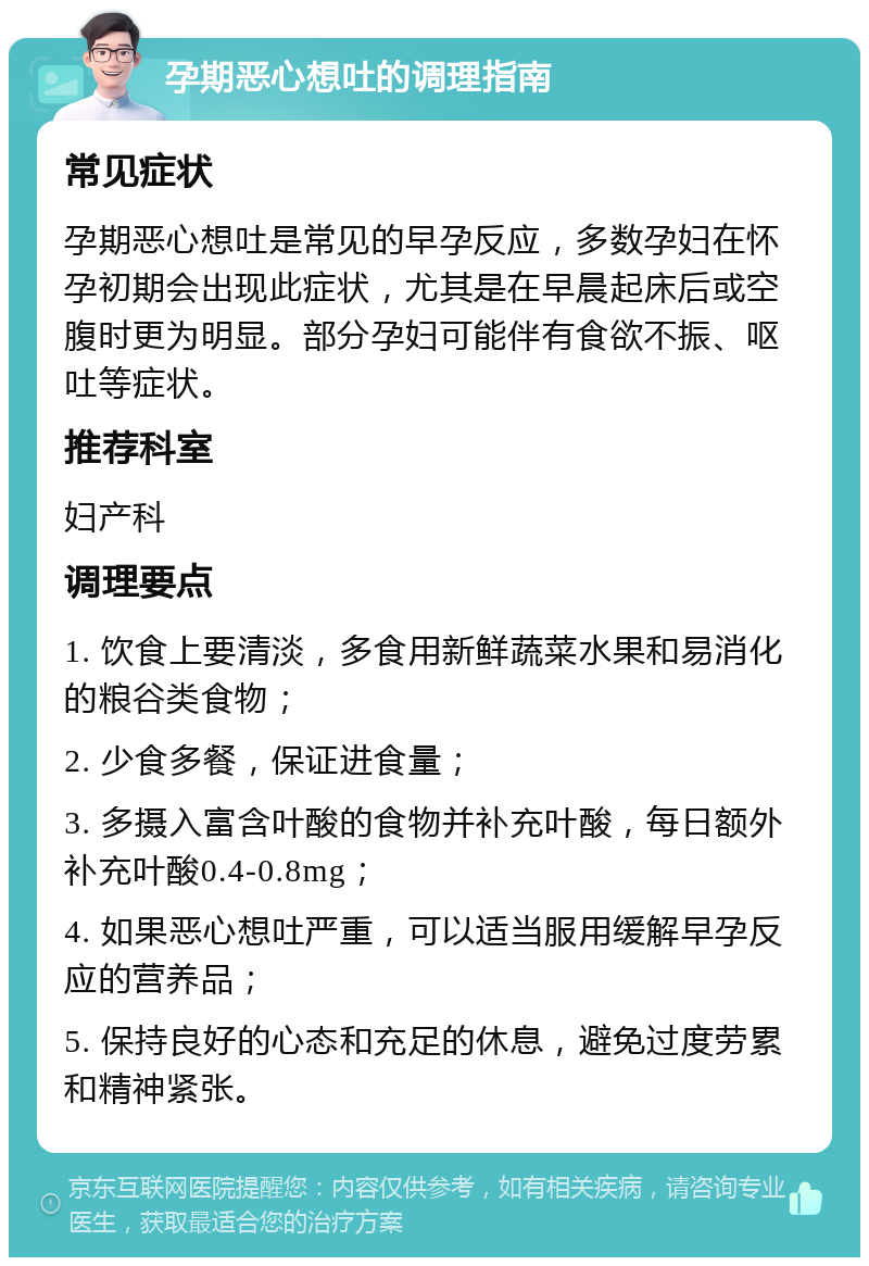 孕期恶心想吐的调理指南 常见症状 孕期恶心想吐是常见的早孕反应，多数孕妇在怀孕初期会出现此症状，尤其是在早晨起床后或空腹时更为明显。部分孕妇可能伴有食欲不振、呕吐等症状。 推荐科室 妇产科 调理要点 1. 饮食上要清淡，多食用新鲜蔬菜水果和易消化的粮谷类食物； 2. 少食多餐，保证进食量； 3. 多摄入富含叶酸的食物并补充叶酸，每日额外补充叶酸0.4-0.8mg； 4. 如果恶心想吐严重，可以适当服用缓解早孕反应的营养品； 5. 保持良好的心态和充足的休息，避免过度劳累和精神紧张。