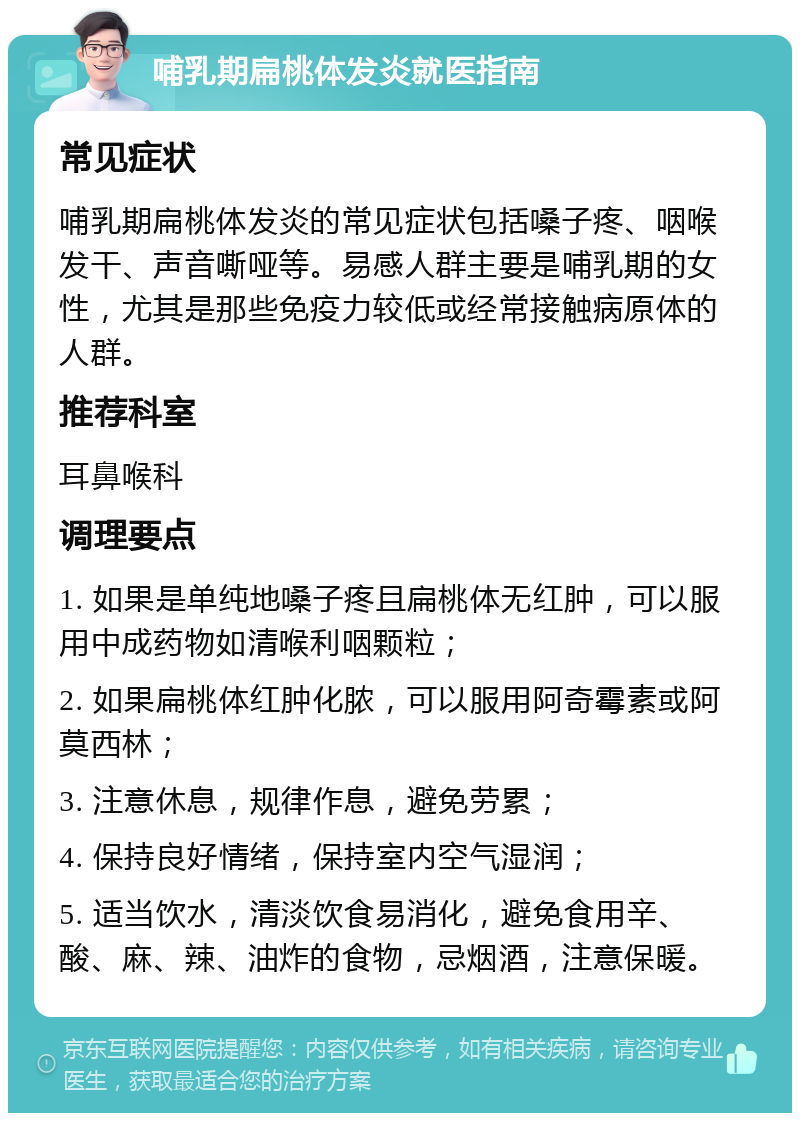 哺乳期扁桃体发炎就医指南 常见症状 哺乳期扁桃体发炎的常见症状包括嗓子疼、咽喉发干、声音嘶哑等。易感人群主要是哺乳期的女性，尤其是那些免疫力较低或经常接触病原体的人群。 推荐科室 耳鼻喉科 调理要点 1. 如果是单纯地嗓子疼且扁桃体无红肿，可以服用中成药物如清喉利咽颗粒； 2. 如果扁桃体红肿化脓，可以服用阿奇霉素或阿莫西林； 3. 注意休息，规律作息，避免劳累； 4. 保持良好情绪，保持室内空气湿润； 5. 适当饮水，清淡饮食易消化，避免食用辛、酸、麻、辣、油炸的食物，忌烟酒，注意保暖。