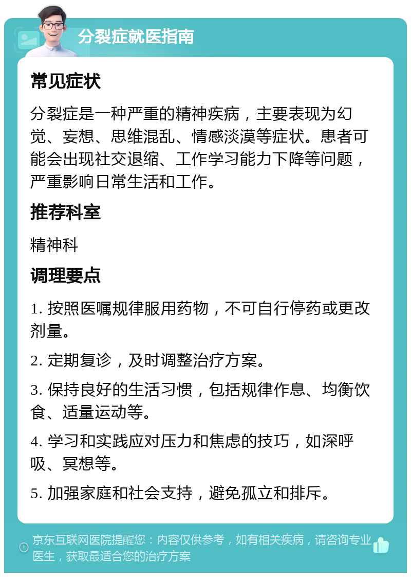 分裂症就医指南 常见症状 分裂症是一种严重的精神疾病，主要表现为幻觉、妄想、思维混乱、情感淡漠等症状。患者可能会出现社交退缩、工作学习能力下降等问题，严重影响日常生活和工作。 推荐科室 精神科 调理要点 1. 按照医嘱规律服用药物，不可自行停药或更改剂量。 2. 定期复诊，及时调整治疗方案。 3. 保持良好的生活习惯，包括规律作息、均衡饮食、适量运动等。 4. 学习和实践应对压力和焦虑的技巧，如深呼吸、冥想等。 5. 加强家庭和社会支持，避免孤立和排斥。