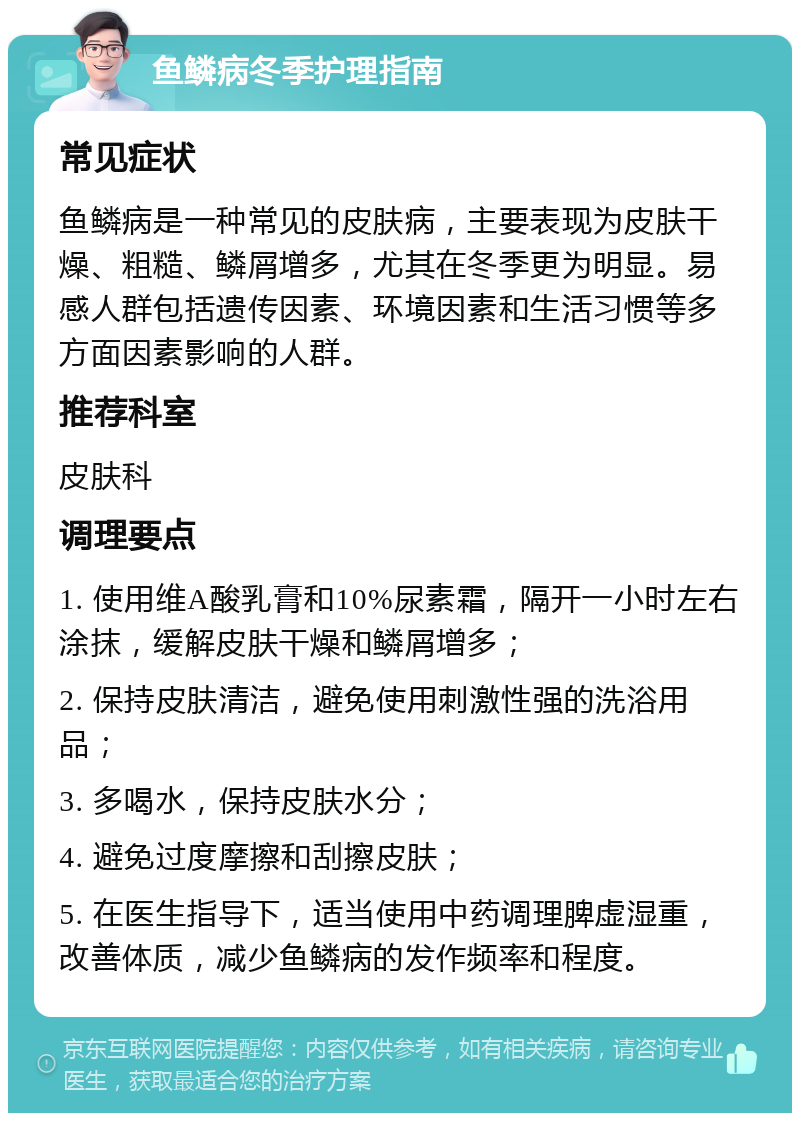 鱼鳞病冬季护理指南 常见症状 鱼鳞病是一种常见的皮肤病，主要表现为皮肤干燥、粗糙、鳞屑增多，尤其在冬季更为明显。易感人群包括遗传因素、环境因素和生活习惯等多方面因素影响的人群。 推荐科室 皮肤科 调理要点 1. 使用维A酸乳膏和10%尿素霜，隔开一小时左右涂抹，缓解皮肤干燥和鳞屑增多； 2. 保持皮肤清洁，避免使用刺激性强的洗浴用品； 3. 多喝水，保持皮肤水分； 4. 避免过度摩擦和刮擦皮肤； 5. 在医生指导下，适当使用中药调理脾虚湿重，改善体质，减少鱼鳞病的发作频率和程度。