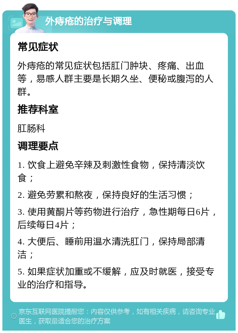 外痔疮的治疗与调理 常见症状 外痔疮的常见症状包括肛门肿块、疼痛、出血等，易感人群主要是长期久坐、便秘或腹泻的人群。 推荐科室 肛肠科 调理要点 1. 饮食上避免辛辣及刺激性食物，保持清淡饮食； 2. 避免劳累和熬夜，保持良好的生活习惯； 3. 使用黄酮片等药物进行治疗，急性期每日6片，后续每日4片； 4. 大便后、睡前用温水清洗肛门，保持局部清洁； 5. 如果症状加重或不缓解，应及时就医，接受专业的治疗和指导。