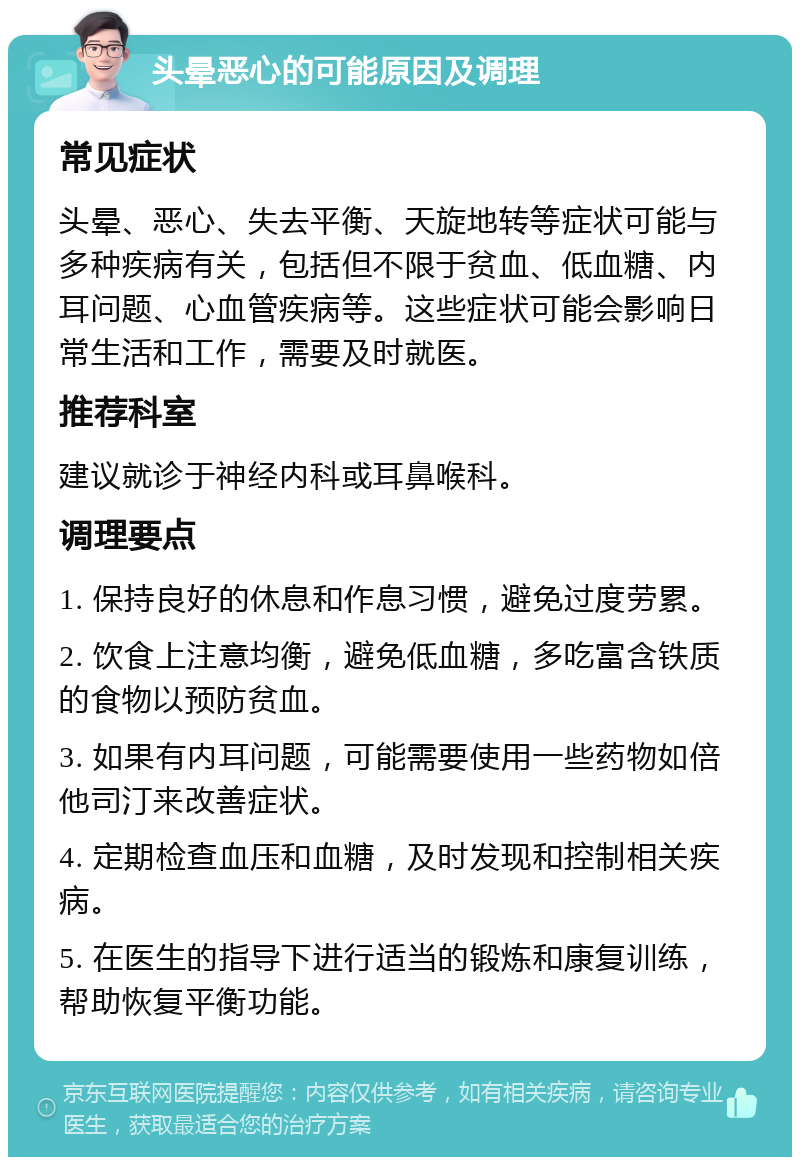 头晕恶心的可能原因及调理 常见症状 头晕、恶心、失去平衡、天旋地转等症状可能与多种疾病有关，包括但不限于贫血、低血糖、内耳问题、心血管疾病等。这些症状可能会影响日常生活和工作，需要及时就医。 推荐科室 建议就诊于神经内科或耳鼻喉科。 调理要点 1. 保持良好的休息和作息习惯，避免过度劳累。 2. 饮食上注意均衡，避免低血糖，多吃富含铁质的食物以预防贫血。 3. 如果有内耳问题，可能需要使用一些药物如倍他司汀来改善症状。 4. 定期检查血压和血糖，及时发现和控制相关疾病。 5. 在医生的指导下进行适当的锻炼和康复训练，帮助恢复平衡功能。