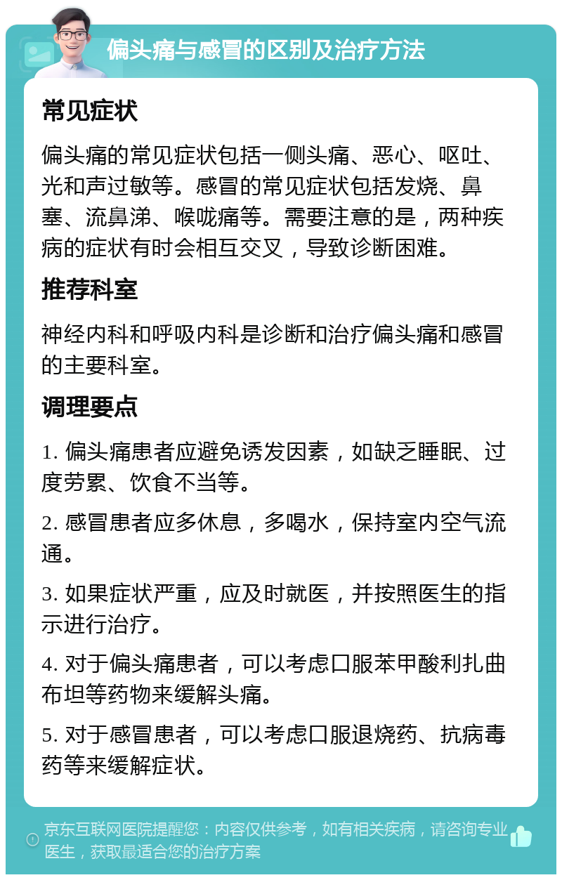 偏头痛与感冒的区别及治疗方法 常见症状 偏头痛的常见症状包括一侧头痛、恶心、呕吐、光和声过敏等。感冒的常见症状包括发烧、鼻塞、流鼻涕、喉咙痛等。需要注意的是，两种疾病的症状有时会相互交叉，导致诊断困难。 推荐科室 神经内科和呼吸内科是诊断和治疗偏头痛和感冒的主要科室。 调理要点 1. 偏头痛患者应避免诱发因素，如缺乏睡眠、过度劳累、饮食不当等。 2. 感冒患者应多休息，多喝水，保持室内空气流通。 3. 如果症状严重，应及时就医，并按照医生的指示进行治疗。 4. 对于偏头痛患者，可以考虑口服苯甲酸利扎曲布坦等药物来缓解头痛。 5. 对于感冒患者，可以考虑口服退烧药、抗病毒药等来缓解症状。