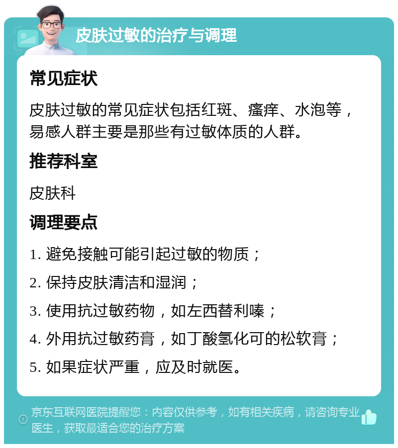 皮肤过敏的治疗与调理 常见症状 皮肤过敏的常见症状包括红斑、瘙痒、水泡等，易感人群主要是那些有过敏体质的人群。 推荐科室 皮肤科 调理要点 1. 避免接触可能引起过敏的物质； 2. 保持皮肤清洁和湿润； 3. 使用抗过敏药物，如左西替利嗪； 4. 外用抗过敏药膏，如丁酸氢化可的松软膏； 5. 如果症状严重，应及时就医。