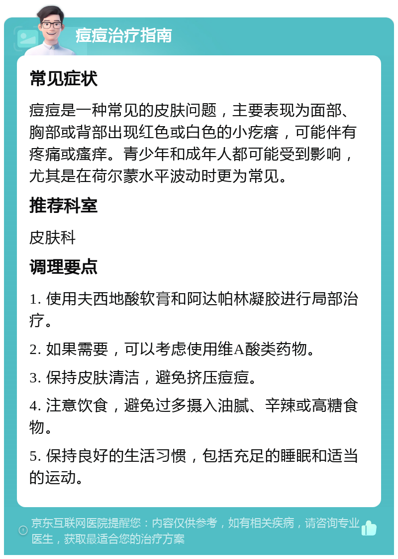 痘痘治疗指南 常见症状 痘痘是一种常见的皮肤问题，主要表现为面部、胸部或背部出现红色或白色的小疙瘩，可能伴有疼痛或瘙痒。青少年和成年人都可能受到影响，尤其是在荷尔蒙水平波动时更为常见。 推荐科室 皮肤科 调理要点 1. 使用夫西地酸软膏和阿达帕林凝胶进行局部治疗。 2. 如果需要，可以考虑使用维A酸类药物。 3. 保持皮肤清洁，避免挤压痘痘。 4. 注意饮食，避免过多摄入油腻、辛辣或高糖食物。 5. 保持良好的生活习惯，包括充足的睡眠和适当的运动。