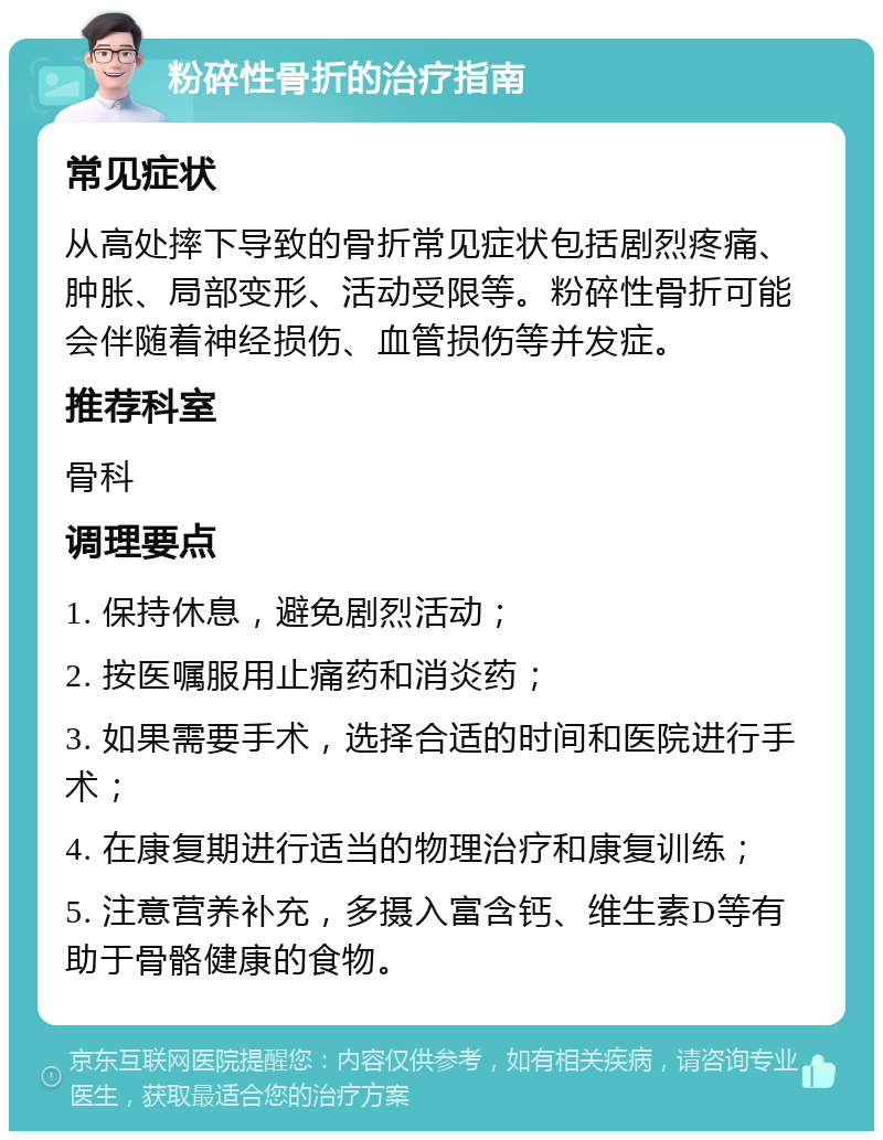 粉碎性骨折的治疗指南 常见症状 从高处摔下导致的骨折常见症状包括剧烈疼痛、肿胀、局部变形、活动受限等。粉碎性骨折可能会伴随着神经损伤、血管损伤等并发症。 推荐科室 骨科 调理要点 1. 保持休息，避免剧烈活动； 2. 按医嘱服用止痛药和消炎药； 3. 如果需要手术，选择合适的时间和医院进行手术； 4. 在康复期进行适当的物理治疗和康复训练； 5. 注意营养补充，多摄入富含钙、维生素D等有助于骨骼健康的食物。