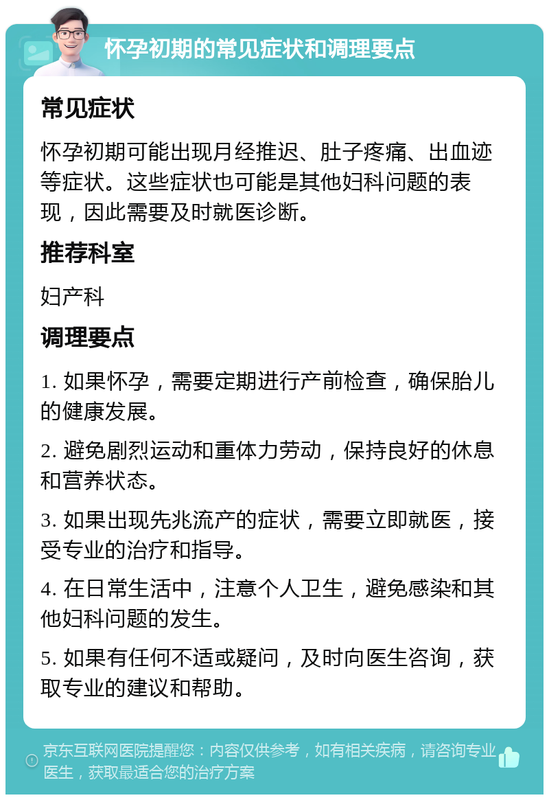 怀孕初期的常见症状和调理要点 常见症状 怀孕初期可能出现月经推迟、肚子疼痛、出血迹等症状。这些症状也可能是其他妇科问题的表现，因此需要及时就医诊断。 推荐科室 妇产科 调理要点 1. 如果怀孕，需要定期进行产前检查，确保胎儿的健康发展。 2. 避免剧烈运动和重体力劳动，保持良好的休息和营养状态。 3. 如果出现先兆流产的症状，需要立即就医，接受专业的治疗和指导。 4. 在日常生活中，注意个人卫生，避免感染和其他妇科问题的发生。 5. 如果有任何不适或疑问，及时向医生咨询，获取专业的建议和帮助。