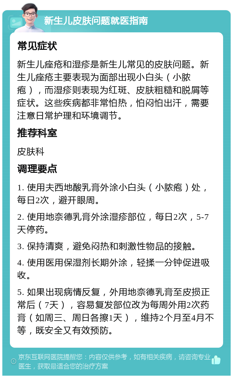 新生儿皮肤问题就医指南 常见症状 新生儿痤疮和湿疹是新生儿常见的皮肤问题。新生儿痤疮主要表现为面部出现小白头（小脓疱），而湿疹则表现为红斑、皮肤粗糙和脱屑等症状。这些疾病都非常怕热，怕闷怕出汗，需要注意日常护理和环境调节。 推荐科室 皮肤科 调理要点 1. 使用夫西地酸乳膏外涂小白头（小脓疱）处，每日2次，避开眼周。 2. 使用地奈德乳膏外涂湿疹部位，每日2次，5-7天停药。 3. 保持清爽，避免闷热和刺激性物品的接触。 4. 使用医用保湿剂长期外涂，轻揉一分钟促进吸收。 5. 如果出现病情反复，外用地奈德乳膏至皮损正常后（7天），容易复发部位改为每周外用2次药膏（如周三、周日各擦1天），维持2个月至4月不等，既安全又有效预防。