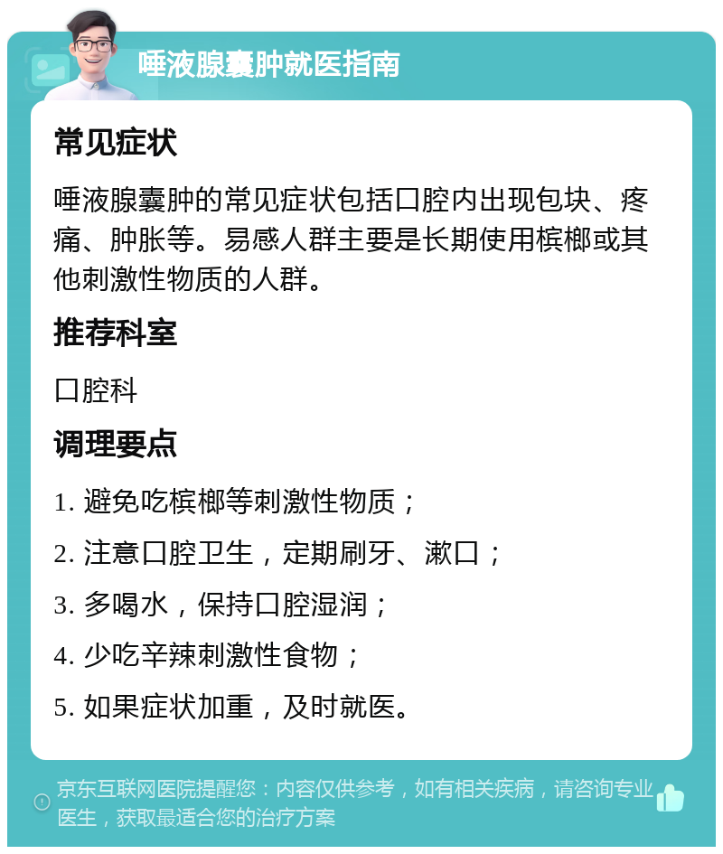 唾液腺囊肿就医指南 常见症状 唾液腺囊肿的常见症状包括口腔内出现包块、疼痛、肿胀等。易感人群主要是长期使用槟榔或其他刺激性物质的人群。 推荐科室 口腔科 调理要点 1. 避免吃槟榔等刺激性物质； 2. 注意口腔卫生，定期刷牙、漱口； 3. 多喝水，保持口腔湿润； 4. 少吃辛辣刺激性食物； 5. 如果症状加重，及时就医。