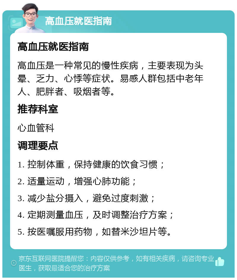 高血压就医指南 高血压就医指南 高血压是一种常见的慢性疾病，主要表现为头晕、乏力、心悸等症状。易感人群包括中老年人、肥胖者、吸烟者等。 推荐科室 心血管科 调理要点 1. 控制体重，保持健康的饮食习惯； 2. 适量运动，增强心肺功能； 3. 减少盐分摄入，避免过度刺激； 4. 定期测量血压，及时调整治疗方案； 5. 按医嘱服用药物，如替米沙坦片等。