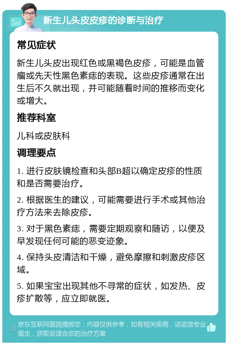 新生儿头皮皮疹的诊断与治疗 常见症状 新生儿头皮出现红色或黑褐色皮疹，可能是血管瘤或先天性黑色素痣的表现。这些皮疹通常在出生后不久就出现，并可能随着时间的推移而变化或增大。 推荐科室 儿科或皮肤科 调理要点 1. 进行皮肤镜检查和头部B超以确定皮疹的性质和是否需要治疗。 2. 根据医生的建议，可能需要进行手术或其他治疗方法来去除皮疹。 3. 对于黑色素痣，需要定期观察和随访，以便及早发现任何可能的恶变迹象。 4. 保持头皮清洁和干燥，避免摩擦和刺激皮疹区域。 5. 如果宝宝出现其他不寻常的症状，如发热、皮疹扩散等，应立即就医。