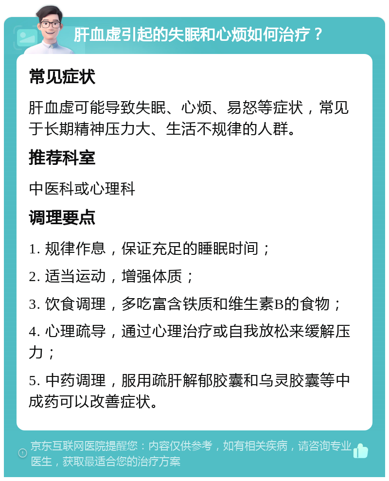 肝血虚引起的失眠和心烦如何治疗？ 常见症状 肝血虚可能导致失眠、心烦、易怒等症状，常见于长期精神压力大、生活不规律的人群。 推荐科室 中医科或心理科 调理要点 1. 规律作息，保证充足的睡眠时间； 2. 适当运动，增强体质； 3. 饮食调理，多吃富含铁质和维生素B的食物； 4. 心理疏导，通过心理治疗或自我放松来缓解压力； 5. 中药调理，服用疏肝解郁胶囊和乌灵胶囊等中成药可以改善症状。