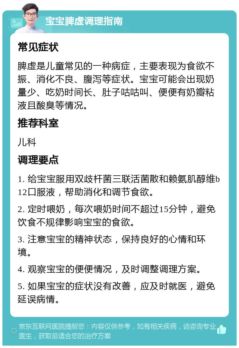 宝宝脾虚调理指南 常见症状 脾虚是儿童常见的一种病症，主要表现为食欲不振、消化不良、腹泻等症状。宝宝可能会出现奶量少、吃奶时间长、肚子咕咕叫、便便有奶瓣粘液且酸臭等情况。 推荐科室 儿科 调理要点 1. 给宝宝服用双歧杆菌三联活菌散和赖氨肌醇维b12口服液，帮助消化和调节食欲。 2. 定时喂奶，每次喂奶时间不超过15分钟，避免饮食不规律影响宝宝的食欲。 3. 注意宝宝的精神状态，保持良好的心情和环境。 4. 观察宝宝的便便情况，及时调整调理方案。 5. 如果宝宝的症状没有改善，应及时就医，避免延误病情。