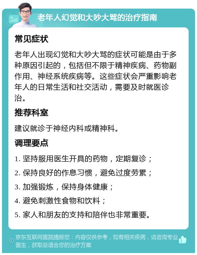 老年人幻觉和大吵大骂的治疗指南 常见症状 老年人出现幻觉和大吵大骂的症状可能是由于多种原因引起的，包括但不限于精神疾病、药物副作用、神经系统疾病等。这些症状会严重影响老年人的日常生活和社交活动，需要及时就医诊治。 推荐科室 建议就诊于神经内科或精神科。 调理要点 1. 坚持服用医生开具的药物，定期复诊； 2. 保持良好的作息习惯，避免过度劳累； 3. 加强锻炼，保持身体健康； 4. 避免刺激性食物和饮料； 5. 家人和朋友的支持和陪伴也非常重要。