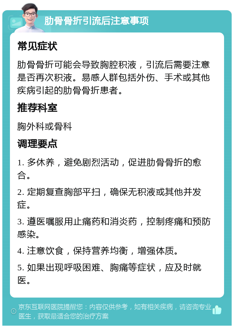 肋骨骨折引流后注意事项 常见症状 肋骨骨折可能会导致胸腔积液，引流后需要注意是否再次积液。易感人群包括外伤、手术或其他疾病引起的肋骨骨折患者。 推荐科室 胸外科或骨科 调理要点 1. 多休养，避免剧烈活动，促进肋骨骨折的愈合。 2. 定期复查胸部平扫，确保无积液或其他并发症。 3. 遵医嘱服用止痛药和消炎药，控制疼痛和预防感染。 4. 注意饮食，保持营养均衡，增强体质。 5. 如果出现呼吸困难、胸痛等症状，应及时就医。